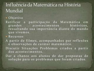 Influência da Matemática na História MundialObjetivoRatificar a participação da Matemática em grandes acontecimentos históricos, ressaltando sua importância diante do mundo que vivemos.RecursosA partir de filmes, acompanhados por reflexões e observações de caráter matemático.Discutir Situações Problemas criados a partir dos acontecimentos.Dar a chance aos alunos de dar propostas de solução para os problemas que foram criados.