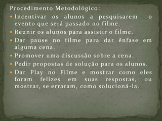 Procedimento Metodológico:Incentivar os alunos a pesquisarem  o evento que será passado no filme.Reunir os alunos para assistir o filme.Dar pause no filme para dar ênfase em alguma cena.Promover uma discussão sobre a cena.Pedir propostas de solução para os alunos.Dar Play no Filme e mostrar como eles foram felizes em suas respostas, ou mostrar, se erraram, como solucioná-la.