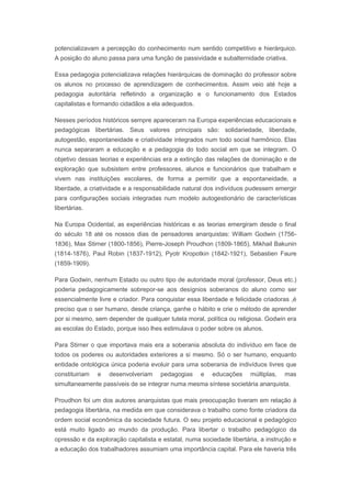 potencializavam a percepção do conhecimento num sentido competitivo e hierárquico.
A posição do aluno passa para uma função de passividade e subalternidade criativa.
Essa pedagogia potencializava relações hierárquicas de dominação do professor sobre
os alunos no processo de aprendizagem de conhecimentos. Assim veio até hoje a
pedagogia autoritária refletindo a organização e o funcionamento dos Estados
capitalistas e formando cidadãos a ela adequados.
Nesses períodos históricos sempre apareceram na Europa experiências educacionais e
pedagógicas libertárias. Seus valores principais são: solidariedade, liberdade,
autogestão, espontaneidade e criatividade integrados num todo social harmônico. Elas
nunca separaram a educação e a pedagogia do todo social em que se integram. O
objetivo dessas teorias e experiências era a extinção das relações de dominação e de
exploração que subsistem entre professores, alunos e funcionários que trabalham e
vivem nas instituições escolares, de forma a permitir que a espontaneidade, a
liberdade, a criatividade e a responsabilidade natural dos indivíduos pudessem emergir
para configurações sociais integradas num modelo autogestionário de características
libertárias.
Na Europa Ocidental, as experiências históricas e as teorias emergiram desde o final
do século 18 até os nossos dias de pensadores anarquistas: William Godwin (1756-
1836), Max Stirner (1800-1856), Pierre-Joseph Proudhon (1809-1865), Mikhail Bakunin
(1814-1876), Paul Robin (1837-1912), Pyotr Kropotkin (1842-1921), Sebastien Faure
(1859-1909).
Para Godwin, nenhum Estado ou outro tipo de autoridade moral (professor, Deus etc.)
poderia pedagogicamente sobrepor-se aos desígnios soberanos do aluno como ser
essencialmente livre e criador. Para conquistar essa liberdade e felicidade criadoras ,é
preciso que o ser humano, desde criança, ganhe o hábito e crie o método de aprender
por si mesmo, sem depender de qualquer tutela moral, política ou religiosa. Godwin era
as escolas do Estado, porque isso lhes estimulava o poder sobre os alunos.
Para Stirner o que importava mais era a soberania absoluta do indivíduo em face de
todos os poderes ou autoridades exteriores a si mesmo. Só o ser humano, enquanto
entidade ontológica única poderia evoluir para uma soberania de indivíduos livres que
constituiriam e desenvolveriam pedagogias e educações múltiplas, mas
simultaneamente passíveis de se integrar numa mesma síntese societária anarquista.
Proudhon foi um dos autores anarquistas que mais preocupação tiveram em relação à
pedagogia libertária, na medida em que considerava o trabalho como fonte criadora da
ordem social econômica da sociedade futura. O seu projeto educacional e pedagógico
está muito ligado ao mundo da produção. Para libertar o trabalho pedagógico da
opressão e da exploração capitalista e estatal, numa sociedade libertária, a instrução e
a educação dos trabalhadores assumiam uma importância capital. Para ele haveria três
 