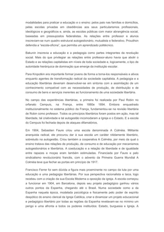 modalidades para praticar a educação e o ensino: pelos pais nas famílias e domicílios,
pelas escolas privadas em obediências aos seus particularismos profissionais,
ideológicos e geográficos e, ainda, as escolas públicas com maior abrangência social,
baseadas em pressupostos federalistas. As relações entre professor e alunos
inscreviam-se num quadro estrutural autogestionário, mutualista e federativo. Proudhon
defendia a “escola-oficina”, que permitia um aprendizado politécnico.
Bakunin inscrevia a educação e a pedagogia como partes integrantes da revolução
social. Mais do que privilegiar as relações entre professor-aluno havia que abolir o
Estado e as relações capitalistas em níveis de toda sociedade e, logicamente, o tipo de
autoridade hierárquica de dominação que emerge da instituição escolar.
Para Kropotkin era importante formar jovens de forma a torna-los responsáveis e ativos
enquanto agentes de transformação radical da sociedade capitalista. A pedagogia e a
educação libertárias deveriam desenvolver-se em sintonia com a assimilação de um
conhecimento compatível com as necessidades de produção, de distribuição e de
consumo de bens e serviços inerentes ao funcionamento de uma sociedade libertária.
No campo das experiências libertárias, a primeira foi realizada por Paul Robin no
orfanato Cempuis, na França, entre 1880e 1894. Embora enquadrado
institucionalmente no sistema público da França, fundamentou-se na revisão libertária
de Robin como professor. Todos os princípios libertários foram postos em ação, mas tal
liberdade, tal criatividade e tal autogestão incomodaram a Igreja e o Estado. E a escola
do Cempuis foi fechada depois de ataques difamatórios.
Em 1904, Sebastien Faure criou uma escola denominada A Colméia. Militante
anarquista radical, ele procurou dar à sua escola um caráter nitidamente libertário,
sobretudo na autogestão. Criou também a cooperativa A Colméia, por meio da qual o
ensino tratava das relações de produção, de consumo e de educação por mecanismos
autogestionários e libertários. A coeducação e a relação de liberdade e de igualdade
entre rapazes e moças eram também estimuladas. Financiada por Faure e pelo
sindicalismo revolucionário francês, com o advento da Primeira Guerra Mundial A
Colméia teve que fechar as portas em princípio de 1917.
Francisco Ferrer foi sem dúvida a figura mais proeminente no campo da luta por uma
educação e uma pedagogia libertárias. Por sua perspectiva racionalista e laica, logo
recebeu com a criação da sua Escola Moderna a oposição da igreja. A escola começou
a funcionar em 1904, em Barcelona, depois seu projeto pedagógico ganhou vários
outros pontos da Espanha, chegando até o Brasil. Numa sociedade como a da
Espanha naquela época, modelada psicológica e fisicamente pelo poder de espírito
despótico do ensino clerical da Igreja Católica, criar e dinamizar um projeto educacional
e pedagógico libertário por todas as regiões da Espanha revelavam-se no mínimo um
perigo e uma afronta a todos os poderes instituídos: Estado, burguesia e Igreja. A
 