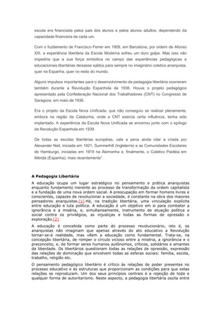 escola era financiada pelos pais dos alunos e pelos alunos adultos, dependendo da
capacidade financeira de cada um.
Com o fuzilamento de Francisco Ferrer em 1909, em Barcelona, por ordem de Afonso
XIII, a experiência libertária da Escola Moderna sofreu um duro golpe. Mas isso não
impediria que a sua força simbólica no campo das experiências pedagógicas e
educacionais libertárias deixasse saldos para sempre no imaginário coletivo anarquista,
quer na Espanha, quer no resto do mundo.
Alguns impulsos importantes para o desenvolvimento da pedagogia libertária ocorreram
também durante a Revolução Espanhola de 1936. Houve o projeto pedagógico
apresentado pela Confederação Nacional dos Trabalhadores (CNT) no Congresso de
Saragoza, em maio de 1936.
Era o projeto da Escola Nova Unificada, que não conseguiu se realizar plenamente,
embora na região da Catalunha, onde a CNT exercia certa influência, tenha sido
implantado. A experiência da Escola Nova Unificada se encerrou junto com o epílogo
da Revolução Espanhola em 1939.
De todas as escolas libertárias européias, vale a pena ainda citar a criada por
Alexander Neil, iniciada em 1921, Summerhill (Inglaterra) e as Comunidades Escolares
de Hamburgo, iniciadas em 1919 na Alemanha e, finalmente, o Coletivo Paidéia em
Mérida (Espanha), mais recentemente”.
A Pedagogia Libertária
A educação ocupa um lugar estratégico no pensamento e prática anarquistas
enquanto fundamento inerente ao processo de transformação da ordem capitalista
e a fundação de uma nova ordem social. A preocupação em formar homens livres e
conscientes, capazes de revolucionar a sociedade, é constante na obra dos maiores
pensadores anarquistas.[1] Há, na tradição libertária, uma vinculação explícita
entre educação e luta política. A educação é um objetivo em si para combater a
ignorância e a miséria, e, simultaneamente, instrumento de atuação política e
social contra os privilégios, as injustiças e todas as formas de opressão e
exploração.[2]
A educação é concebida como parte do processo revolucionário, isto é, os
anarquistas não imaginam que apenas através do ato educativo a Revolução
tornar-se-á realidade, mas vêem a educação como fundamental. Trata-se, na
concepção libertária, de romper o círculo vicioso entre a miséria, a ignorância e o
preconceito, e, de formar seres humanos autônomos, críticos, solidários e amantes
da liberdade. Os libertários questionam todas as relações de opressão, expressão
das relações de dominação que envolvem todas as esferas sociais: família, escola,
trabalho, religião etc.
O pensamento pedagógico libertário é crítico às relações de poder presentes no
processo educativo e às estruturas que proporcionam as condições para que estas
relações se reproduzam. Um dos seus princípios centrais é a rejeição de toda e
qualquer forma de autoritarismo. Neste aspecto, a pedagogia libertária oscila entre
 