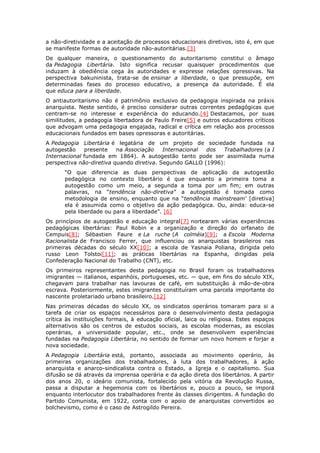 a não-diretividade e a aceitação de processos educacionais diretivos, isto é, em que
se manifeste formas de autoridade não-autoritárias.[3]
De qualquer maneira, o questionamento do autoritarismo constitui o âmago
da Pedagogia Libertária. Isto significa recusar quaisquer procedimentos que
induzam à obediência cega às autoridades e expresse relações opressivas. Na
perspectiva bakuninista, trata-se de ensinar a liberdade, o que pressupõe, em
determinadas fases do processo educativo, a presença da autoridade. É ela
que educa para a liberdade.
O antiautoritarismo não é patrimônio exclusivo da pedagogia inspirada na práxis
anarquista. Neste sentido, é preciso considerar outras correntes pedagógicas que
centram-se no interesse e experiência do educando.[4] Destacamos, por suas
similitudes, a pedagogia libertadora de Paulo Freire[5] e outros educadores críticos
que advogam uma pedagogia engajada, radical e crítica em relação aos processos
educacionais fundados em bases opressoras e autoritárias.
A Pedagogia Libertária é legatária de um projeto de sociedade fundada na
autogestão presente na Associação Internacional dos Trabalhadores (a I
Internacional fundada em 1864). A autogestão tanto pode ser assimilada numa
perspectiva não-diretiva quando diretiva. Segundo GALLO (1996):
“O que diferencia as duas perspectivas de aplicação da autogestão
pedagógica no contexto libertário é que enquanto a primeira toma a
autogestão como um meio, a segunda a toma por um fim; em outras
palavras, na “tendência não-diretiva” a autogestão é tomada como
metodologia de ensino, enquanto que na “tendência mainstream’ [diretiva]
ela é assumida como o objetivo da ação pedagógica. Ou, ainda: educa-se
pela liberdade ou para a liberdade”. [6]
Os princípios de autogestão e educação integral[7] nortearam várias experiências
pedagógicas libertárias: Paul Robin e a organização e direção do orfanato de
Cempuis[8]; Sébastien Faure e La ruche (A colméia)[9]; a Escola Moderna
Racionalista de Francisco Ferrer, que influenciou os anarquistas brasileiros nas
primeiras décadas do século XX[10]; a escola de Yasnaia Poliana, dirigida pelo
russo Leon Tolstoi[11]; as práticas libertárias na Espanha, dirigidas pela
Confederação Nacional do Trabalho (CNT), etc.
Os primeiros representantes desta pedagogia no Brasil foram os trabalhadores
imigrantes — italianos, espanhóis, portugueses, etc. — que, em fins do século XIX,
chegavam para trabalhar nas lavouras de café, em substituição à mão-de-obra
escrava. Posteriormente, estes imigrantes constituíram uma parcela importante do
nascente proletariado urbano brasileiro.[12]
Nas primeiras décadas do século XX, os sindicatos operários tomaram para si a
tarefa de criar os espaços necessários para o desenvolvimento desta pedagogia
crítica às instituições formais, à educação oficial, laica ou religiosa. Estes espaços
alternativos são os centros de estudos sociais, as escolas modernas, as escolas
operárias, a universidade popular, etc., onde se desenvolvem experiências
fundadas na Pedagogia Libertária, no sentido de formar um novo homem e forjar a
nova sociedade.
A Pedagogia Libertária está, portanto, associada ao movimento operário, às
primeiras organizações dos trabalhadores, à luta dos trabalhadores, à ação
anarquista e anarco-sindicalista contra o Estado, a Igreja e o capitalismo. Sua
difusão se dá através da imprensa operária e da ação direta dos libertários. A partir
dos anos 20, o ideário comunista, fortalecido pela vitória da Revolução Russa,
passa a disputar a hegemonia com os libertários e, pouco a pouco, se imporá
enquanto interlocutor dos trabalhadores frente às classes dirigentes. A fundação do
Partido Comunista, em 1922, conta com o apoio de anarquistas convertidos ao
bolchevismo, como é o caso de Astrogildo Pereira.
 