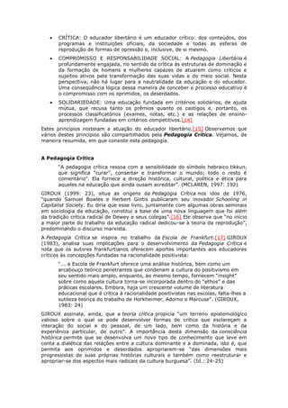  CRÍTICA: O educador libertário é um educador crítico: dos conteúdos, dos
programas e instituições oficiais, da sociedade e todas as esferas de
reprodução de formas de opressão e, inclusive, de si mesmo.
 COMPROMISSO E RESPONSABILIDADE SOCIAL: A Pedagogia Libertária é
profundamente engajada, no sentido da crítica às estruturas de dominação e
da formação de homens e mulheres capazes de atuarem como críticos e
sujeitos ativos pela transformação das suas vidas e do meio social. Nesta
perspectiva, não há lugar para a neutralidade da educação e do educador.
Uma conseqüência lógica dessa maneira de conceber o processo educativo é
o compromisso com os oprimidos, os deserdados.
 SOLIDARIEDADE: Uma educação fundada em critérios solidários, de ajuda
mútua, que recusa tanto os prêmios quanto os castigos e, portanto, os
processos classificatórios (exames, notas, etc.) e as relações de ensino-
aprendizagem fundadas em critérios competitivos.[14]
Estes princípios norteiam a atuação do educador libertário.[15] Observemos que
vários destes princípios são compartilhados pela Pedagogia Crítica. Vejamos, de
maneira resumida, em que consiste esta pedagogia.
A Pedagogia Crítica
“A pedagogia crítica ressoa com a sensibilidade do símbolo hebraico tikkun,
que significa “curar”, consertar e transformar o mundo; todo o resto é
comentário”. Ela fornece a direção histórica, cultural, política e ética para
aqueles na educação que ainda ousam acreditar”. (MCLAREN, 1997: 192)
GIROUX (1999: 23), situa as origens da Pedagogia Crítica nos idos de 1976,
“quando Samuel Bowles e Herbert Gintis publicaram seu inovador Schooling in
Capitalist Society. Eu diria que esse livro, juntamente com algumas obras seminais
em sociologia da educação, constitui a base de uma nova linguagem que foi além
da tradição crítica radical de Dewey e seus colegas”.[16] Ele observa que “no início
a maior parte do trabalho da educação radical dedicou-se à teoria da reprodução”,
predominando o discurso marxista.
A Pedagogia Crítica se inspira no trabalho da Escola de Frankfurt.[17] GIROUX
(1983), analisa suas implicações para o desenvolvimento da Pedagogia Crítica e
nota que os autores frankfurtianos oferecem aportes importantes aos educadores
críticos às concepções fundadas na racionalidade positivista:
“... a Escola de Frankfurt oferece uma análise histórica, bem como um
arcabouço teórico penetrantes que condenam a cultura do positivismo em
seu sentido mais amplo, enquanto, ao mesmo tempo, fornecem “insight”
sobre como aquela cultura torna-se incorporada dentro do “ethos” e das
práticas escolares. Embora, haja um crescente volume de literatura
educacional que é crítica à racionalidade positivistas nas escolas, falta-lhes a
sutileza teórica do trabalho de Horkheimer, Adorno e Marcuse”. (GIROUX,
1983: 24)
GIROUX assinala, ainda, que a teoria crítica propicia “um terreno epistemológico
valioso sobre o qual se pode desenvolver formas de crítica que esclareçam a
interação do social e do pessoal, de um lado, bem como da história e da
experiência particular, de outro”. A importância desta dimensão da consciência
histórica permite que se desenvolva um novo tipo de conhecimento que leve em
conta a dialética das relações entre a cultura dominante e a dominada, isto é, que
permita aos oprimidos e deserdados apropriarem-se “das dimensões mais
progressistas de suas próprias histórias culturais e também como reestruturar e
apropriar-se dos aspectos mais radicais da cultura burguesa”. (Id.: 24-25)
 