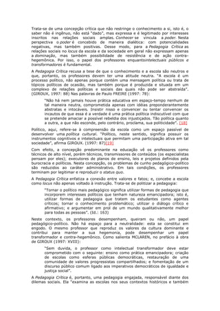 Trata-se de uma concepção crítica que não restringe o conhecimento a si, isto é, o
saber não é ingênuo, não está “dado”, mas expressa e é legitimado por interesses
inscritos nas relações sociais amplas. Conhecer se vincula a poder. Nesta
perspectiva o poder é concebido de maneira dialética: com potencialidades
negativas, mas também positivas. Desse modo, para a Pedagogia Crítica as
relações sociais no locus da escola e da sociedade em geral não expressam apenas
a dominação, mas também possibilidade de resistência e de ação contra-
hegemônica. Por isso, o papel dos professores enquantointelectuais públicos e
transformadores é fundamental.
A Pedagogia Crítica recusa a tese de que o conhecimento e a escola são neutros e
que, portanto, os professores devem ter uma atitude neutra. “A escola é um
processo político, não apenas porque contém uma mensagem política ou trata de
tópicos políticos de ocasião, mas também porque é produzida e situada em um
complexo de relações políticas e sociais das quais não pode ser abstraída”.
(GIROUX, 1997: 88) Nas palavras de Paulo FREIRE (1997: 78):
“Não há nem jamais houve prática educativa em espaço-tempo nenhum de
tal maneira neutra, comprometida apenas com idéias preponderantemente
abstratas e intocáveis. Insistir nisso e convencer ou tentar convencer os
incautos de que essa é a verdade é uma prática política indiscutível com que
se pretende amaciar a possível rebeldia dos injustiçados. Tão política quanto
a outra, a que não esconde, pelo contrário, proclama, sua politicidade”. [18]
Político, aqui, refere-se à compreensão da escola como um espaço passível de
desenvolver uma política cultural. “Político, neste sentido, significa possuir os
instrumentos cognitivos e intelectuais que permitam uma participação ativa em tal
sociedade”, afirma GIROUX. (1997: 87)[19]
Com efeito, a concepção predominante na educação vê os professores como
técnicos de alto nível, porém técnicos, transmissores de conteúdos (os especialistas
pensam por eles); executores de planos de ensino, leis e projetos definidos pela
burocracia e políticos. Nesta concepção, os problemas de cunho pedagógico-político
são reduzidos ao caráter administrativo. Em tais condições, os professores
terminam por legitimar e reproduzir o status quo.
A Pedagogia Crítica enfatiza a conexão entre valores e fatos; e, concebe a escola
como locus não apenas voltado à instrução. Trata-se de politizar a pedagogia:
“Tornar o político mais pedagógico significa utilizar formas de pedagogia que
incorporem interesses políticos que tenham natureza emancipadora; isto é,
utilizar formas de pedagogia que tratem os estudantes como agentes
críticos; tornar o conhecimento problemático; utilizar o diálogo crítico e
afirmativo; e argumentar em prol de um mundo qualitativamente melhor
para todas as pessoas”. (Id.: 163)
Neste contexto, os professores desempenham, queiram ou não, um papel
pedagógico-político. Não há espaço para a neutralidade: esta se constitui em
engodo. O mesmo professor que reproduz os valores da cultura dominante e
contribui para manter a sua hegemonia, pode desempenhar um papel
transformador e contra-hegemônico. Como salienta MCLAREN, no prefácio à obra
de GIROUX (1997: XVIII):
“Sem duvida, o professor como intelectual transformador deve estar
comprometido com o seguinte: ensino como prática emancipadora; criação
de escolas como esferas públicas democráticas, restauração de uma
comunidade de valores progressistas compartilhados; e fomentação de um
discurso público comum ligado aos imperativos democráticos de igualdade e
justiça social”.
A Pedagogia Crítica é, portanto, uma pedagogia engajada, responsável diante dos
dilemas sociais. Ela “examina as escolas nos seus contextos históricos e também
 