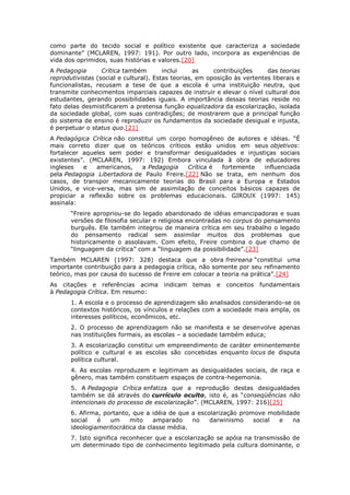 como parte do tecido social e político existente que caracteriza a sociedade
dominante” (MCLAREN, 1997: 191). Por outro lado, incorpora as experiências de
vida dos oprimidos, suas histórias e valores.[20]
A Pedagogia Crítica também inclui as contribuições das teorias
reprodutivistas (social e cultural). Estas teorias, em oposição às vertentes liberais e
funcionalistas, recusam a tese de que a escola é uma instituição neutra, que
transmite conhecimentos imparciais capazes de instruir e elevar o nível cultural dos
estudantes, gerando possibilidades iguais. A importância dessas teorias reside no
fato delas desmistificarem a pretensa função equalizadora da escolarização, isolada
da sociedade global, com suas contradições; de mostrarem que a principal função
do sistema de ensino é reproduzir os fundamentos da sociedade desigual e injusta,
é perpetuar o status quo.[21]
A Pedagógica Crítica não constitui um corpo homogêneo de autores e idéias. “É
mais correto dizer que os teóricos críticos estão unidos em seus objetivos:
fortalecer aqueles sem poder e transformar desigualdades e injustiças sociais
existentes”. (MCLAREN, 1997: 192) Embora vinculada à obra de educadores
ingleses e americanos, a Pedagogia Crítica é fortemente influenciada
pela Pedagogia Libertadora de Paulo Freire.[22] Não se trata, em nenhum dos
casos, de transpor mecanicamente teorias do Brasil para a Europa e Estados
Unidos, e vice-versa, mas sim de assimilação de conceitos básicos capazes de
propiciar a reflexão sobre os problemas educacionais. GIROUX (1997: 145)
assinala:
“Freire apropriou-se do legado abandonado de idéias emancipadoras e suas
versões de filosofia secular e religiosa encontradas no corpus do pensamento
burguês. Ele também integrou de maneira crítica em seu trabalho o legado
do pensamento radical sem assimilar muitos dos problemas que
historicamente o assolavam. Com efeito, Freire combina o que chamo de
“linguagem da crítica” com a “linguagem da possibilidade”.[23]
Também MCLAREN (1997: 328) destaca que a obra freireana “constitui uma
importante contribuição para a pedagogia crítica, não somente por seu refinamento
teórico, mas por causa do sucesso de Freire em colocar a teoria na prática”.[24]
As citações e referências acima indicam temas e conceitos fundamentais
à Pedagogia Crítica. Em resumo:
1. A escola e o processo de aprendizagem são analisados considerando-se os
contextos históricos, os vínculos e relações com a sociedade mais ampla, os
interesses políticos, econômicos, etc.
2. O processo de aprendizagem não se manifesta e se desenvolve apenas
nas instituições formais, as escolas – a sociedade também educa;
3. A escolarização constitui um empreendimento de caráter eminentemente
político e cultural e as escolas são concebidas enquanto locus de disputa
política cultural.
4. As escolas reproduzem e legitimam as desigualdades sociais, de raça e
gênero, mas também constituem espaços de contra-hegemonia.
5. A Pedagogia Crítica enfatiza que a reprodução destas desigualdades
também se dá através do currículo oculto, isto é, as “conseqüências não
intencionais do processo de escolarização”. (MCLAREN, 1997: 216)[25]
6. Afirma, portanto, que a idéia de que a escolarização promove mobilidade
social é um mito amparado no darwinismo social e na
ideologiameritocrática da classe média.
7. Isto significa reconhecer que a escolarização se apóia na transmissão de
um determinado tipo de conhecimento legitimado pela cultura dominante, o
 