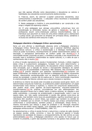 que não apenas dificulta como desconsidera e desvaloriza os valores e
habilidades dos estudantes economicamente desfavorecidos.
8. Trata-se, assim, de valorizar o capital cultural dos estudantes, seus
conhecimentos e experiências – o educador crítico reconhece a necessidade
de conferir poder aos estudantes.
9. Nesta pedagogia a história é uma possibilidade a ser construída e isto
exige o resgate da esperança utópica.
10. É uma pedagogia que advoga uma política cultural que leve em
consideração as dimensões raciais, de gênero e classe[26], na qual os
professores atuem como intelectuais públicos transformadores, isto é,
indivíduos que assumem os riscos de uma práxis voltada para a democracia
e justiça social, que procuram se amparar em princípios éticos, solidários e
na busca da coerência entre discurso e ação.
Pedagogia Libertária e Pedagogia Crítica: aproximações
Seria um erro afirmar a identificação absoluta entre a Pedagogia Libertária e
a Pedagogia Crítica. Parece-nos, entretanto, que é possível identificar algumas
características comuns: a crítica à escolarização e à ideologia meritocrática; a
crítica ao poder burocrático; reconhecimento do caráter essencialmente político da
educação; a perspectiva democrática de conferir poder aos alunos[27] e à
comunidade escolar (incluindo os pais); o combate à exclusão e aos mecanismos de
exclusão reais e simbólicos (relacionados ao capital cultural); e, a idéia de que o
conhecimento não é neutro.[28]
A crítica à função reprodutora da escola é fundamental. Contudo, o efeito negativo
desta crítica é o pessimismo pedagógico, fundado num certo determinismo: a
escola seria, por natureza, conservadora. Os educadores críticos ressaltam, contra
esta concepção, que a redução da escola a meroaparelho ideológico do capital
anula o discurso de possibilidade e esperança. Não obstante, eles incorporam esta
análise.[29] É preciso salientar que asteorias reprodutivistas[30] cumprem um
papel fundamental, na medida em que libertam a pedagogia do espaço meramente
escolar, relacionando escola/educação com os aspectos políticos, econômicos e
sociais da sociedade: a escola não se explica por si. Outra contribuição importante
é a demonstração dos fatores culturais que a escola incorpora e reproduz.
A dinâmica no interior da escola está vinculada ao processo social geral. Assim, em
determinadas conjunturas históricas, os professores podem desempenhar um papel
transformador mais intenso e explícito; e, mesmo em conjunturas desfavoráveis,
eles podem atuar como agentes da contra-hegemonia, enquanto intelectuais
transformadores.[31] As próprias circunstâncias em que desempenham seu
trabalho educativo levam-nos a refletir sobre a prática docente, as relações a que
estão submetidos, o processo de proletarização e pauperização, sobre o que se
espera deles, etc. Isto supõe compreender a escola não apenas como locus da
reprodução, mas também como locus de possibilidades; significa reconhecer que os
indivíduos têm escolhas a serem feitas, que podem agir também no sentido de
mudar a realidade que os cercam. O mesmo espaço que produz comportamentos
conformistas e conservadores, também produz a contestação. Dessa forma, o
mesmo movimento que reforça o papel do professor e da educação enquanto
reprodutores da ordem social vigente, “cria condições para a emergência de uma
pedagogia antiburocrática”. (TRAGTENBERG, 1980: 57)
Se absolutizarmos a crítica à escola formal e reduzirmos o campo de ação docente
ao espaço escolar, então, corremos o risco de restringi-la apenas à função
reprodutora da sociedade de classes e, conseqüentemente, de não vermos as suas
potencialidades.[32] Ora, a Pedagogia Libertária é uma aposta no futuro que se
constrói no presente, a partir das escolhas humanas e dos gestos mais simples em
 