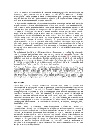 todas as esferas da sociedade. É também umapedagogia de possibilidades, de
esperança, pois encerra em si a utopia de um mundo diferente e melhor.
A Pedagogia Crítica enfatiza o papel transformador que o professor pode cumprir
enquanto intelectual. Isto pressupõe não apenas que os professores se engajem,
mas que atuem em todos os espaços possíveis.
Os educadores libertários e críticos centram-se nos interesses destes. Eles recusam
as práticas autoritárias e reconhecem que o educador também precisa ser educado;
que a relação com o conhecimento não é uma relação meramente objetiva – na
medida em que envolve as subjetividades do professor/aluno. Contudo, numa
perspectiva pedagógica diretiva, o professor também admite que ele não é igual ao
aluno: sua autoridade moral é dada pelo reconhecimento dos alunos. Estes, ao
legitimarem a autoridade docente, reconhecem-no como um diferente – ainda que
possam idealizá-lo como um igual, ou uma espécie de irmão mais velho ou a
representação paterna. A relação educativa é, necessariamente, uma relação
entre desiguais. Porém, o educador libertário e crítico estimula a autonomia do
educando, ensina a liberdade com responsabilidade; sua autoridade não sufoca a
liberdade do educando; sua atitude é de humildade e expressa o esforço em aceitar
os alunos como agentes ativos, cujo capital cultural e subjetividade precisam ser
respeitados.
As pedagogias libertária e crítica respeitam a linguagem e o saber do educando,
isto é, o capital cultural que este traz para o espaço da educação formal. Não
obstante, esta atitude nega a postura paternalista ou piegas[33] e supõe que se
trabalhe para que os estudantes tenham condições de, a partir da sua própria
linguagem, apreenderem o discurso legitimado pela cultura dominante; o contrário
é reforçar a submissão e os aspectos que contribuem para a reprodução das
desigualdades. Trata-se de desvelar o currículo oculto.
A Pedagogia Crítica parte da realidade dos educandos e toma os seus problemas e
necessidades como ponto de partida. Os educadores críticos salientam “que
qualquer prática pedagógica verdadeira exige um compromisso com a
transformação social, em solidariedade com grupos subordinados e marginalizados.
Isto transmite, necessariamente, uma opção preferencial pelo pobre e pela
eliminação das condições que geram sofrimento humano”. (MCLAREN: 1997: 194)
Concluindo...
Parece-nos que é possível estabelecer aproximações entre as teorias que
fundamentam a Pedagogia Crítica e os princípios que tradicionalmente caracterizam
a Pedagogia Libertária. Com isso, não queremos afirmar que as especificidades de
cada pedagogia se anulam ou que se sobrepõem uma à outra. Pelo contrário, há
diferenças substanciais, como por exemplo, a inspiração cristã da Teologia da
Libertação presente nas formulações de Paulo Freire, cuja obra, como salientamos,
influi decisivamente sobre os educadores críticos; outra diferença fundamental é a
ênfase da Pedagogia Libertária na autogestão, em especial nas suas interpretações
pedagógicas não-diretivas. Os fundamentos filosóficos, as origens, evolução, etc.,
são diferenciados.
Contudo, tanto a Pedagogia Libertária quando a Pedagogia Crítica têm
preocupações comuns com os deserdados e excluídos, tratam de temas comuns e
oferecem um amplo leque de princípios norteadores para as práticas educativas. É
possível, até mesmo, vislumbrar aproximações no que diz respeito à defesa da
autogestão, em especial se considerarmos a contribuição teórica de Paulo Freire e a
sua postura pela democratização da escola num sentido radical, isto é, envolvendo
professores, alunos e funcionários nas decisões sobre os rumos da educação. Dessa
maneira, é possível verificar similitudes, por exemplo, entre a pedagogia do
oprimido e da esperança freireana e aspectos libertários, particularmente, em sua
versão anarco-cristã tolstoiana.
 