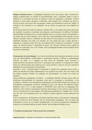 Relação professor-aluno - A pedagogia institucional visa "em primeiro lugar, transformar a
relação professor-aluno no sentido da não-diretividade, isto é, considerar desde o início a
ineficácia e a nocividade de todos os métodos à base de obrigações e ameaças". Embora
professor e aluno sejam desiguais e diferentes, nada impede que o professor se ponha a
serviço do aluno, sem impor suas concepções e idéias, sem transformar o aluno em "objeto". O
professor é um orientador e um catalisador, ele se mistura ao grupo para uma reflexão em
comum.
Se os alunos são livres frente ao professor, também este o é em relação aos alunos (ele pode,
por exemplo, recusasse a responder uma pergunta, permanecendo em silêncio). Entretanto,
essa liberdade de decisão tem um sentido bastante claro: se um aluno resolve não participar, o
faz porque não se sente integrado, mas o grupo tem responsabilidade sobre este fato e vai se
colocar a questão; quando o professor se cala diante de uma pergunta, seu silêncio tem um
significado educativo que pode, por exemplo, ser uma ajuda para que o grupo assuma a
resposta ou a situação criada. No mais, ao professor cabe a função de "conselheiro" e outras
vezes, de instrutor-monitor à disposição do grupo. Em nenhum momento esses papéis do
professor se confundem com o de "modelo", pois a pedagogia libertária recusa qualquer forma
de poder ou autoridade.
Pressupostos de aprendizagem - As formas burocráticas das instituições existentes, por seu
traço de impessoalidade, comprometem o crescimento pessoal. A ênfase na aprendizagem
informal, via grupo, e a negação de toda forma de repressão visam favorecer o
desenvolvimento de pessoas mais livres. A motivação está, portanto, no interesse em crescer
dentro da vivência grupal, pois supõe-se que o grupo devolva a cada um de seus membros a
satisfação de suas aspirações e necessidades.
Somente o vivido, o experimentado é incorporado e utilizável em situações novas. Assim, o
critério de relevância do saber sistematizado é seu possível uso prático. Por isso mesmo, não
faz sentido qualquer tentativa de avaliação da aprendizagem, ao menos em termos de
conteúdo.
Outras tendências pedagógicas correlatas - A pedagogia libertária abrange quase todas as
tendências anti-autoritárias em educação, entre elas, a anarquista, a psicanalista, a dos
sociólogos, e também a dos professores progressistas. Embora Meill e Rogers não possam ser
considerados progressistas (conforme entendemos aqui), não deixam de influenciar alguns
libertários, como 12 Cf., a esse respeito, G SNYDERS, para onde vão as pedagogias não-
diretivas? Lobrot. Entre os estrangeiros devemos citar Vasquez e Oury entre os mais recentes,
Ferrer y Guardiã entre os mais antigos. Particularmente significativo é o trabalho de C. Freinet,
que tem sido muito estudado entre nós, existindo inclusive algumas escolas aplicando seu
método.
Entre os estudiosos e divulgadores da tendência libertária pode-se citar Mauricio Tragtemberg,
apesar da tônica de seus trabalhos não ser propriamente pedagógica, mas de crítica das
instituições em favor de um projeto autogestionário. Em termos propriamente pedagógicos,
inclusive com propostas efetivas de ação escolar, citamos Miguel Gonzales Arroyo.
3. Tendência progressista "crítico-social dos conteúdos"
Papel da escola - A difusão de conteúdos é a tarefa primordial. Não
 