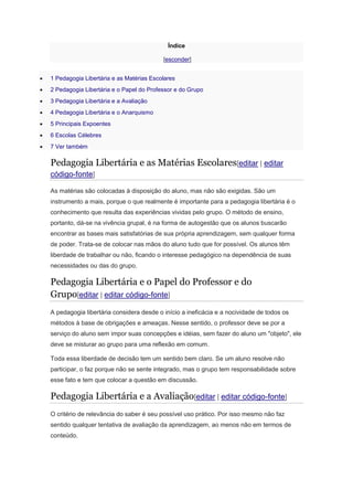 Índice
[esconder]
 1 Pedagogia Libertária e as Matérias Escolares
 2 Pedagogia Libertária e o Papel do Professor e do Grupo
 3 Pedagogia Libertária e a Avaliação
 4 Pedagogia Libertária e o Anarquismo
 5 Principais Expoentes
 6 Escolas Célebres
 7 Ver também
Pedagogia Libertária e as Matérias Escolares[editar | editar
código-fonte]
As matérias são colocadas à disposição do aluno, mas não são exigidas. São um
instrumento a mais, porque o que realmente é importante para a pedagogia libertária é o
conhecimento que resulta das experiências vividas pelo grupo. O método de ensino,
portanto, dá-se na vivência grupal, é na forma de autogestão que os alunos buscarão
encontrar as bases mais satisfatórias de sua própria aprendizagem, sem qualquer forma
de poder. Trata-se de colocar nas mãos do aluno tudo que for possível. Os alunos têm
liberdade de trabalhar ou não, ficando o interesse pedagógico na dependência de suas
necessidades ou das do grupo.
Pedagogia Libertária e o Papel do Professor e do
Grupo[editar | editar código-fonte]
A pedagogia libertária considera desde o início a ineficácia e a nocividade de todos os
métodos à base de obrigações e ameaças. Nesse sentido, o professor deve se por a
serviço do aluno sem impor suas concepções e idéias, sem fazer do aluno um "objeto", ele
deve se misturar ao grupo para uma reflexão em comum.
Toda essa liberdade de decisão tem um sentido bem claro. Se um aluno resolve não
participar, o faz porque não se sente integrado, mas o grupo tem responsabilidade sobre
esse fato e tem que colocar a questão em discussão.
Pedagogia Libertária e a Avaliação[editar | editar código-fonte]
O critério de relevância do saber é seu possível uso prático. Por isso mesmo não faz
sentido qualquer tentativa de avaliação da aprendizagem, ao menos não em termos de
conteúdo.
 