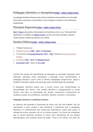 Pedagogia Libertária e o Anarquismo[editar | editar código-fonte]
A pedagogia libertária abrange quase todas as tendência anti-autoritárias em educação,
dentre elas a anarquista, a psicanalista, a dos sociólogos e também a dos professores
progressistas.
Principais Expoentes[editar | editar código-fonte]
Neill e Rogers são grandes influenciadores de libertários como Lobrot. Particularmente
significativo é o trabalho de Célestin Freinet, que tem sido muito estudado, existindo
muitas escolas no Brasil que aplicam seu método.
Escolas Célebres[editar | editar código-fonte]
 "Paideia" Escola Livre
 Orfanato Cempuis (1880 - 1894), de Paul Robin
 O movimento das Escolas Modernas (1901 - 1953), iniciado por Francesc Ferrer y
Guàrdia
 A Colméia (1904 - 1917), de Sébastien Faure
 Summerhill (1921 - atual), de A.S. Neill
Existem três grupos de entendimento da educação na sociedade: educação como
redenção, educação como reprodução e educação como transformação. A
pedagogia libertária, assim como as demais pedagogias progressistas, segue a
tendência filosófico-política da educação como transformação da sociedade.
A pedagogia libertária espera que a escola exerça uma transformação na
personalidade dos alunos, num sentido libertário e autogestionário (a escola
institui, com base na participação dos grupos, mecanismos institucionais de
mudança, através de assembleias, conselhos, eleições, reuniões e associações.
Pedagogia Libertária e as Matérias Escolares
As matérias são colocadas à disposição do aluno, mas não são exigidas. São um
instrumento a mais, porque o que realmente é importante para a pedagogia
libertária é o conhecimento que resulta das experiências vividas pelo grupo. O
método de ensino, portanto, dá-se na vivência grupal, é na forma de autogestão
que os alunos buscarão encontrar as bases mais satisfatórias de sua própria
aprendizagem, sem qualquer forma de poder. Trata-se de colocar nas mãos do
 