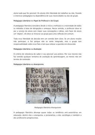 aluno tudo que for possível. Os alunos têm liberdade de trabalhar ou não, ficando
o interesse pedagógico na dependência de suas necessidades ou das do grupo.
Pedagogia Libertária e o Papel do Professor e do Grupo
A pedagogia libertária considera desde o início a ineficácia e a nocividade de todos
os métodos à base de obrigações e ameaças. Nesse sentido, o professor deve se
por a serviço do aluno sem impor suas concepções e idéias, sem fazer do aluno
um “objeto”, ele deve se misturar ao grupo para uma reflexão em comum.
Toda essa liberdade de decisão tem um sentido bem claro. Se um aluno resolve
não participar, o faz porque não se sente integrado, mas o grupo tem
responsabilidade sobre esse fato e tem que colocar a questão em discussão.
Pedagogia Libertária e a Avaliação
O critério de relevância do saber é seu possível uso prático. Por isso mesmo não
faz sentido qualquer tentativa de avaliação da aprendizagem, ao menos não em
termos de conteúdo.
Pedagogia Libertária e o Anarquismo
Pedagogia libertária Anarquismo
A pedagogia libertária abrange quase todas as tendência anti-autoritárias em
educação, dentre elas a anarquista, a psicanalista, a dos sociólogos e também a
dos professores progressistas.
 