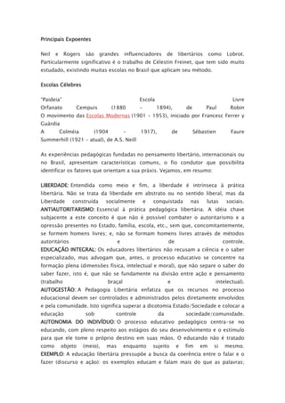 Principais Expoentes
Neil e Rogers são grandes influenciadores de libertários como Lobrot.
Particularmente significativo é o trabalho de Célestin Freinet, que tem sido muito
estudado, existindo muitas escolas no Brasil que aplicam seu método.
Escolas Célebres
“Paideia” Escola Livre
Orfanato Cempuis (1880 – 1894), de Paul Robin
O movimento das Escolas Modernas (1901 – 1953), iniciado por Francesc Ferrer y
Guàrdia
A Colméia (1904 – 1917), de Sébastien Faure
Summerhill (1921 – atual), de A.S. Neill
As experiências pedagógicas fundadas no pensamento libertário, internacionais ou
no Brasil, apresentam características comuns, o fio condutor que possibilita
identificar os fatores que orientam a sua práxis. Vejamos, em resumo:
LIBERDADE: Entendida como meio e fim, a liberdade é intrínseca à prática
libertária. Não se trata da liberdade em abstrato ou no sentido liberal, mas da
Liberdade construída socialmente e conquistada nas lutas sociais.
ANTIAUTORITARISMO: Essencial à prática pedagógica libertária. A idéia chave
subjacente a este conceito é que não é possível combater o autoritarismo e a
opressão presentes no Estado, família, escola, etc., sem que, concomitantemente,
se formem homens livres; e, não se formam homens livres através de métodos
autoritários e de controle.
EDUCAÇÃO INTEGRAL: Os educadores libertários não recusam a ciência e o saber
especializado, mas advogam que, antes, o processo educativo se concentre na
formação plena (dimensões física, intelectual e moral), que não separe o saber do
saber fazer, isto é, que não se fundamente na divisão entre ação e pensamento
(trabalho braçal e intelectual).
AUTOGESTÃO: A Pedagogia Libertária enfatiza que os recursos no processo
educacional devem ser controlados e administrados pelos diretamente envolvidos
e pela comunidade. Isto significa superar a dicotomia Estado/Sociedade e colocar a
educação sob controle da sociedade/comunidade.
AUTONOMIA DO INDIVÍDUO: O processo educativo pedagógico centra-se no
educando, com pleno respeito aos estágios do seu desenvolvimento e o estímulo
para que ele tome o próprio destino em suas mãos. O educando não é tratado
como objeto (meio), mas enquanto sujeito e fim em si mesmo.
EXEMPLO: A educação libertária pressupõe a busca da coerência entre o falar e o
fazer (discurso e ação): os exemplos educam e falam mais do que as palavras;
 