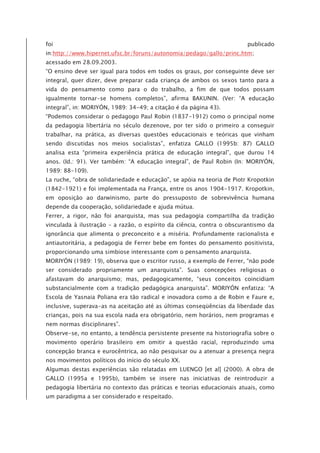 foi publicado
in:http://www.hipernet.ufsc.br/foruns/autonomia/pedago/gallo/princ.htm;
acessado em 28.09.2003.
“O ensino deve ser igual para todos em todos os graus, por conseguinte deve ser
integral, quer dizer, deve preparar cada criança de ambos os sexos tanto para a
vida do pensamento como para o do trabalho, a fim de que todos possam
igualmente tornar-se homens completos”, afirma BAKUNIN. (Ver: “A educação
integral”, in: MORIYÓN, 1989: 34-49; a citação é da página 43).
“Podemos considerar o pedagogo Paul Robin (1837-1912) como o principal nome
da pedagogia libertária no século dezenove, por ter sido o primeiro a conseguir
trabalhar, na prática, as diversas questões educacionais e teóricas que vinham
sendo discutidas nos meios socialistas”, enfatiza GALLO (1995b: 87) GALLO
analisa esta “primeira experiência prática de educação integral”, que durou 14
anos. (Id.: 91). Ver também: “A educação integral”, de Paul Robin (In: MORIYÓN,
1989: 88-109).
La ruche, “obra de solidariedade e educação”, se apóia na teoria de Piotr Kropotkin
(1842-1921) e foi implementada na França, entre os anos 1904-1917. Kropotkin,
em oposição ao darwinismo, parte do pressuposto de sobrevivência humana
depende da cooperação, solidariedade e ajuda mútua.
Ferrer, a rigor, não foi anarquista, mas sua pedagogia compartilha da tradição
vinculada à ilustração – a razão, o espírito da ciência, contra o obscurantismo da
ignorância que alimenta o preconceito e a miséria. Profundamente racionalista e
antiautoritária, a pedagogia de Ferrer bebe em fontes do pensamento positivista,
proporcionando uma simbiose interessante com o pensamento anarquista.
MORIYÓN (1989: 19), observa que o escritor russo, a exemplo de Ferrer, “não pode
ser considerado propriamente um anarquista”. Suas concepções religiosas o
afastavam do anarquismo; mas, pedagogicamente, “seus conceitos coincidiam
substancialmente com a tradição pedagógica anarquista”. MORIYÓN enfatiza: “A
Escola de Yasnaia Poliana era tão radical e inovadora como a de Robin e Faure e,
inclusive, superava-as na aceitação até as últimas conseqüências da liberdade das
crianças, pois na sua escola nada era obrigatório, nem horários, nem programas e
nem normas disciplinares”.
Observe-se, no entanto, a tendência persistente presente na historiografia sobre o
movimento operário brasileiro em omitir a questão racial, reproduzindo uma
concepção branca e eurocêntrica, ao não pesquisar ou a atenuar a presença negra
nos movimentos políticos do início do século XX.
Algumas destas experiências são relatadas em LUENGO [et al] (2000). A obra de
GALLO (1995a e 1995b), também se insere nas iniciativas de reintroduzir a
pedagogia libertária no contexto das práticas e teorias educacionais atuais, como
um paradigma a ser considerado e respeitado.
 