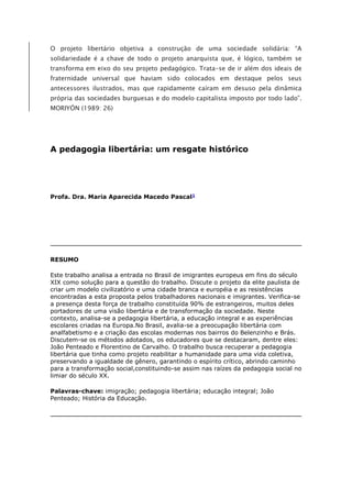 O projeto libertário objetiva a construção de uma sociedade solidária: “A
solidariedade é a chave de todo o projeto anarquista que, é lógico, também se
transforma em eixo do seu projeto pedagógico. Trata-se de ir além dos ideais de
fraternidade universal que haviam sido colocados em destaque pelos seus
antecessores ilustrados, mas que rapidamente caíram em desuso pela dinâmica
própria das sociedades burguesas e do modelo capitalista imposto por todo lado”.
MORIYÓN (1989: 26)
A pedagogia libertária: um resgate histórico
Profa. Dra. Maria Aparecida Macedo Pascal1
RESUMO
Este trabalho analisa a entrada no Brasil de imigrantes europeus em fins do século
XIX como solução para a questão do trabalho. Discute o projeto da elite paulista de
criar um modelo civilizatório e uma cidade branca e européia e as resistências
encontradas a esta proposta pelos trabalhadores nacionais e imigrantes. Verifica-se
a presença desta força de trabalho constituída 90% de estrangeiros, muitos deles
portadores de uma visão libertária e de transformação da sociedade. Neste
contexto, analisa-se a pedagogia libertária, a educação integral e as experiências
escolares criadas na Europa.No Brasil, avalia-se a preocupação libertária com
analfabetismo e a criação das escolas modernas nos bairros do Belenzinho e Brás.
Discutem-se os métodos adotados, os educadores que se destacaram, dentre eles:
João Penteado e Florentino de Carvalho. O trabalho busca recuperar a pedagogia
libertária que tinha como projeto reabilitar a humanidade para uma vida coletiva,
preservando a igualdade de gênero, garantindo o espírito crítico, abrindo caminho
para a transformação social,constituindo-se assim nas raízes da pedagogia social no
limiar do século XX.
Palavras-chave: imigração; pedagogia libertária; educação integral; João
Penteado; História da Educação.
 