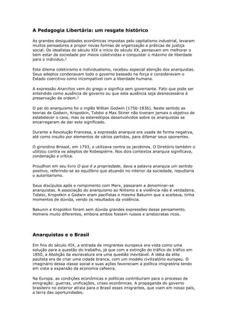 A Pedagogia Libertária: um resgate histórico
As grandes desigualdades econômicas impostas pelo capitalismo industrial, levaram
muitos pensadores a propor novas formas de organização e práticas de justiça
social. Os idealistas do século XIX e início do século XX, pensavam em melhorar o
bem estar da sociedade por meios coletivistas e conquistar o máximo de liberdade
para o individuo.2
Este dilema coletivismo e individualismo, recebeu especial atenção dos anarquistas.
Seus adeptos condenavam todo o governo baseado na força e consideravam o
Estado coercitivo como incompatível com a liberdade humana.
A expressão Anarchos vem do grego e significa sem governante. Fato que pode ser
entendido como ausência de governo ou que esta ausência seja desnecessária à
preservação da ordem.3
O pai do anarquismo foi o inglês Willian Godwin (1756-1836). Neste sentido as
teorias de Godwin, Kropotkin, Tolstoi e Max Stiner não tiveram jamais o objetivo de
estabelecer o caos, mas os estereótipos desenvolvidos sobre os anarquistas se
encarregaram de dar este significado.
Durante a Revolução Francesa, a expressão anarquia era usada de forma negativa,
até como insulto por elementos de vários partidos, para difamar seus oponentes.
O girondino Brissot, em 1793, o utilizava contra os jacobinos. O Diretório também o
utilizou contra os adeptos de Robespiérre. Nos dois contextos anarquia significava,
condenação e crítica.
Proudhon em seu livro O que é a propriedade, dava a palavra anarquia um sentido
positivo, referindo-se ao equilíbrio que atuando no interior da sociedade, repudiaria
o autoritarismo.
Seus discípulos após o rompimento com Marx, passaram a denominar-se
anarquistas. A associação do anarquismo ao Niilismo e a violência não é verdadeira.
Tolstoi, Kropotkin e Godwin eram pacifistas e mesmo Bakunin que a aceitava, tinha
momentos de dúvida, vendo os resultados da violência.
Bakunin e Kropotkin foram sem dúvida grandes expressões desse pensamento.
Homens muito diferentes, embora ambos fossem russos e aristocratas ricos.
Anarquistas e o Brasil
Em fins do século XIX, a entrada de imigrantes europeus era vista como uma
solução para a questão do trabalho, já que com a extinção do tráfico do tráfico em
1850, a Abolição da escravatura era uma questão inevitável. A idéia da elite
paulista era de criar uma cidade branca, com um modelo civilizatório europeu. O
imaginário dessa classe social e suas ações favoreciam a política imigratória tendo
em vista a expansão da economia cafeeira.
Na Europa, as condições econômicas e políticas contribuíram para o processo de
emigração: guerras, unificações, crises econômicas. A propaganda do governo
brasileiro no exterior atraia para o Brasil esses imigrantes, que viam em nosso país,
a terra das oportunidades.
 