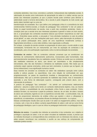 conteúdos abstratos, mas vivos, concretos e, portanto, indissociáveis das realidades sociais. A
valorização da escola como instrumento de apropriação do saber é o melhor serviço que se
presta aos interesses populares, já que a própria escola pode contribuir para eliminar a
seletividade social e torná-la democrática. Se a escola é parte integrante do todo social, agir
dentro dela é também agir no rumo da
transformação da sociedade. Se o que define uma pedagogia crítica é a consciência de seus
condicionantes histórico-sociais, a função da pedagogia "dos conteúdos" é dar um passo à
frente no papel transformador da escola, mas a partir das condições existentes. Assim, a
condição para que a escola sirva aos interesses populares é garantir a todos um bom ensino,
isto é, a apropriação dos conteúdos escolares básicos que tenham ressonância na vida" dos
átimos. Entendida nesse sentido, a educação é "uma atividade mediadora no seio da prática
social global", ou seja, uma das mediações pela qual o aluno, pela intervenção do professor e
por sua própria participação ativa, passa de uma experiência inicialmente confusa e
fragmentada (sincrética), a uma visão sintética, mais organizada e unificada.
Em síntese, a atuação da escola consiste na preparação do aluno para o mundo adulto e suas
contradições, fornecendo lhe um instrumental, por meio da aquisição de conteúdos e da
socialização, para uma participação organizada e ativa na democratização da sociedade.
Conteúdos de ensino - São os conteúdos culturais universais que se constituíram em
domínios de conhecimento relativamente autônomos, incorporados pela humanidade, mas
permanentemente reavaliados face às realidades sociais. Embora se aceite que os conteúdos
são realidades exteriores ao aluno, que devem ser assimilados e não simplesmente
reinventados, eles não são fechados e refratários às realidades sociais. Não basta que os
conteúdos sejam apenas ensinados, ainda que bem ensinados; é preciso que se liguem, de
forma indissociável, à sua significação humana e social.
Essa maneira de conceber os conteúdos do saber não estabelece oposição entre cultura
erudita e cultura popular, ou espontânea, mas uma relação de continuidade em que,
progressivamente, se passa da experiência imediata e desorganizada ao conhecimento
sistematizado. Não que a primeira apreensão da realidade seja errada, mas é necessária à
ascensão a uma forma de elaboração superior, conseguida pelo próprio aluno, com a
intervenção do professor.
A postura da pedagogia "dos conteúdos" - Ao admitir um conhecimento relativamente
autônomo - assume o saber como tendo um conteúdo relativamente objetivo, mas, ao mesmo
tempo, introduz a possibilidade de uma reavaliação crítica frente a esse conteúdo. Como,
sintetiza Snvders, ao mencionar o papel do professor, trata-se, de um lado, de obter o acesso
do aluno aos conteúdos, ligando-os com a experiência concreta dele - a continuidade; mas, de
outro, de proporcionar elementos de análise crítica que ajudem o aluno a ultrapassar a
experiência, os estereótipos, as pressões difusas da ideologia dominante - é a ruptura.
Dessas considerações resulta claro que se pode ir do saber ao engajamento político, mas não
o inverso, sob o risco de se afetar a própria especificidade do saber e até cair-se numa forma
de pedagogia ideológica, que é o que se critica na pedagogia tradicional e na pedagogia nova.
Métodos de ensino - A questão dos métodos se subordina à dos conteúdos: se o objetivo é
privilegiar a aquisição do saber, e de um saber vinculado às realidades sociais, é preciso que
os métodos favoreçam a correspondência dos conteúdos com os interesses dos alunos, e que
estes possam reconhecer nos conteúdos o auxílio ao seu esforço de compreensão da
realidade (prática social).
 