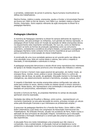 e jornalista, colaborador do jornal A Lanterna, figura humana inconfundível na
defesa dos trabalhadores.
Martins Fontes, médico e poeta, anarquista, ajudou a fundar a Universidade Popular
de Ensino em 1904 no Rio de Janeiro, com Fábio Luz, também médico e Rocha
Pombo, historiador. Outro aspecto relevante da ação anarquista no Brasil foi a
pedagogia libertária.
Pedagogia Libertária
A memória da Pedagogia Libertária no Brasil foi sempre deficiente de registros e
documentos, até para proteger os militantes, num período de intensa repressão. A
pedagogia oficial muitas vezes em função da oposição às idéias anarquistas deixou
no esquecimento esta importante contribuição. Por sua vez, como os libertários
opunham-se tanto as formas de produção capitalistas como ao comunismo
autoritário, contestando a existência do próprio Estado, e propondo a autogestão. A
pedagogia libertária neste contexto tinha enorme importância já que contribuía
para a consciência e emancipação da classe trabalhadora.
A construção de uma nova sociedade apoiava-se em grande parte nas idéias de
uma educação nova, feita em outras bases e valores, tais como o respeito à
liberdade, à individualidade e sobretudo à criança.
A pedagogia anarquista denunciava a escola oficial como reprodutora dos interesses
da Igreja e do Estado enquanto promovia uma renovação dos métodos e valores.
Educar é tornar o homem mais capaz possível de aproveitar, do melhor modo, as
energias física, mental, moral, prática e social. Educação física é o cultivo da
robustez não da força, da saúde, da agilidade. Educação mental é a formação da
inteligência, seu desenvolvimento racional e harmônico, erudição, cultura, arte.6
O respeito à liberdade nas escolas anarquistas estava configurado nas salas de
aulas para ambos os sexos, aberta a todas as classes sociais e ensino racional e
integral. Nesta época, isto representava uma contestação à educação do período,
baseada em preconceitos, estereótipos e dogmas.
Durante a Comuna de Paris, as propostas libertárias no campo da educação
ganharam enorme expressão.
Herdadas das idéias de Proudhon e Blanqui, entre outros , representavam um
momento importante na luta pela laicização do ensino, processo iniciado um século
antes pela Revolução Francesa e que interessava ao proletariado ampliar.7
O precursor da pedagogia libertária foi o francês Paul Robin. Entre 1880 e 1894,
Robin sistematizou suas teses nos congressos da Associação Internacional dos
Trabalhadores. No Orfanato Prévost, situado nos arredores de Paris, Robin iniciou a
aplicação de seus princípios de educação integral. Considerava que a educação
compreendia a formação intelectual e a construção dos próprios saberes a partir
das experiências.
A educação física era nesta metodologia uma proposta que não visava a
competição, mas a solidariedade. A educação manual se desdobrava numa
politecnia e a educação moral se configurava numa preparação para a vida em
 