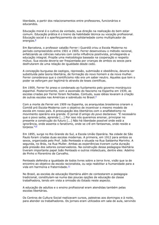 liberdade, a partir dos relacionamentos entre professores, funcionários e
educandos.
Educação moral é o cultivo da vontade, sua direção na realização do bem estar
comum. Educação prática é o treino da habilidade técnica ou vocação profissional.
Educação social é o aperfeiçoamento da solidariedade como multiplicador de
energias.8
Em Barcelona, o professor catalão Ferrer i Guardiã criou a Escola Moderna no
período compreendido entre 1901 e 1905. Ferrer desenvolveu o método racional,
enfatizando as ciências naturais com certa influência positivista, privilegiando a
educação integral. Propõe uma metodologia baseada na cooperação e respeito
mútuo. Sua escola deveria ser freqüentada por crianças de ambos os sexos para
desfrutarem de uma relação de igualdade desde cedo.
A concepção burguesa de castigos, repressão, submissão e obediência, deveria ser
substituída pela teoria libertária, de formação do novo homem e da nova mulher.
Ferrer considerava que o cientificismo não era um saber neutro. Aqueles que tem o
poder se esforçam por legitimá-lo através de teses científicas.
Em 1909, Ferrer foi preso e condenado ao fuzilamento pelo governo monárquico
espanhol. Posteriormente, com a ascensão do fascismo na Espanha em 1939, as
escolas criadas por Ferrer foram fechadas. Contudo, suas idéias levaram à criação
de outras escolas nas Américas e sobretudo no Brasil.9
Com a morte de Ferrer em 1909 na Espanha, os anarquistas brasileiros criaram o
Comitê pró Escola-Moderna com o objetivo de incentivar o mesmo modelo de
escola em nosso país. A preocupação dos libertários com o analfabetismo no
movimento operário era grande. O jornal O amigo do povo declarava: "É necessário
que o povo saiba, aprenda [...] Por isso nós queremos ensinar, principiar no
presente a construção do futuro [...] Não há liberdade possível onde está a
ignorância, onde assenta o fanatismo, onde se crê em fantasmas, onde reside a
torpeza."10
Em 1895, surge no Rio Grande do Sul, a Escola União Operária. Na cidade de São
Paulo foram criadas duas escolas modernas. A primeira, em 1912 para ambos os
sexos, organizada pelo Prof. João Penteado e situada na Rua Saldanha Marinho. A
segunda, no Brás, na Rua Muller. Ambas as experiências tiveram curta duração
pela pressão dos setores conservadores. Na construção dessa pedagogia libertária
tiveram importante papel João Penteado e outros intelectuais, dentre eles: Adelino
de Pinho e Florentino de Carvalho.
Penteado defendia a igualdade de todos livres sobre a terra livre, visão que ia de
encontro ao objetivo da escola racionalista, ou seja reabilitar a humanidade para a
vida em harmonia e fraternidade.11
No Brasil, as escolas de educação libertária além de contestarem a pedagogia
tradicional, constituíam-se numa das poucas opções de educação da classe
trabalhadora, tendo em vista a omissão do Estado neste aspecto.
A educação de adultos e o ensino profissional eram atendidas também pelas
escolas libertárias.
Os Centros de Cultura Social realizavam cursos, palestras aos domingos e à noite,
para atender os trabalhadores. Os jornais eram utilizados em sala de aula, servindo
 