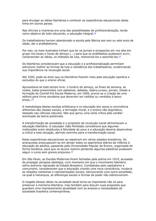 para divulgar as idéias libertárias e conhecer as experiências educacionais desta
linha em outros paises.
Nas oficinas a imprensa era uma das possibilidades de profissionalização, tendo
como objetivo de todo educando, a educação integral.12
Os trabalhadores haviam abandonado a escola pela fábrica aos seis ou sete anos de
idade, daí o analfabetismo.
Por isso, os mais ilustrados tinham que ler os jornais e prospectos em voz alta em
grupo nos locais e horas de almoço (...) para que os analfabetos pudessem ouvir,
compreender as idéias, os métodos de luta, memorizá-los e assimilá-los.13
Os libertários consideravam que a educação e a profissionalização permitiam
estruturar melhor as formas de luta e resistência dos trabalhadores, evidenciando
sua importância na revolução social.
Até 1920, pode-se dizer que os libertários fizeram mais pela educação operária e
excluídos do que o ensino oficial.
Aproveitava-se todo tempo livre: o horário de almoço, os finais de semana, as
noites, todos preenchidos com palestras, debates, teatro,cursos, jornais. Desde a
formação do Comitê Pró Escola Moderna, em 1909, previa-se a criação de uma
editora para livros escolares que deveriam ser cedidos ou vendidos a baixo
preço,.14
A metodologia destas escolas enfatizava a co-educação dos sexos a convivência
diferentes das classes sociais, a formação moral, e o ensino não dogmático,
baseado nas ciências naturais, fato que gerou uma certa crítica pelo caráter
acentuado da teoria positivista.
A transformação da sociedade e o propósito da revolução social alimentavam a
educação libertária. O educador João Penteado considerava que algumas
instituições eram obstáculos à felicidade do povo e a educação deveria desenvolver
a crítica a esta situação, abrindo caminho para a transformação social.
Estas experiências educacionais se repetiram em vários estados brasileiros. Os
anarquistas preocupavam-se em atingir todos os segmentos etários da infância à
educação de adultos, passando pela Universidade Popular de Ensino, organizada de
forma temática, para que os alunos mesmo perdendo algumas palestras pudessem
seguir o curso sem graves prejuízos.15
Em São Paulo, as Escolas Modernas foram fechadas pela polícia em 1919, acusadas
de propagar perigosa ideologia, num momento em que o movimento libertário
sofria extrema repressão do Estado Brasileiro. Combatidos pelo capitalismo e
comunismo, consideravam que a educação criando uma nova consciência, mudaria
as relações cotidianas e representações sociais, estruturando uma outra sociedade,
na qual a hierarquia, as diferenças sociais e formas de poder não sobreviveriam.
O resgate dessas idéias na sociedade atual torna-se importante não só para
preservar a memória libertária, mas também para discutir suas propostas que
guardam uma impressionante atualidade com os anseios e necessidades da
sociedade brasileira contemporânea.
 