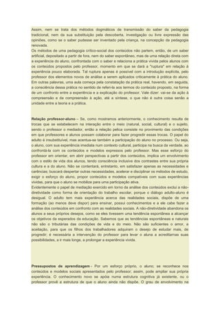 Assim, nem se trata dos métodos dogmáticos de transmissão do saber da pedagogia
tradicional, nem da sua substituição pela descoberta, investigação ou livre expressão das
opiniões, como se o saber pudesse ser inventado pela criança, na concepção da pedagogia
renovada.
Os métodos de uma pedagogia crítico-social dos conteúdos não partem, então, de um saber
artificial, depositado a partir de fora, nem do saber espontâneo, mas de uma relação direta com
a experiência do aluno, confrontada com o saber e relaciona a prática vivida pelos alunos com
os conteúdos propostos pelo professor, momento em que se dará a "ruptura" em relação à
experiência pouco elaborada. Tal ruptura apenas é possível com a introdução explícita, pelo
professor dos elementos novos de análise a serem aplicados criticamente à prática do aluno.
Em outras palavras, uma aula começa pela constatação da prática real, havendo, em seguida,
a consciência dessa prática no sentido de referi-la aos termos do conteúdo proposto, na forma
de um confronto entre a experiência e a explicação do professor. Vale dizer: vai-se da ação à
compreensão e da compreensão à ação, até a síntese, o que não é outra coisa senão a
unidade entre a teoria e a prática.
Relação professor-aluno – Se, como mostramos anteriormente, o conhecimento resulta de
trocas que se estabelecem na interação entre o meio (natural, social, cultural) e o sujeito,
sendo o professor o mediador, então a relação pelica consiste no provimento das condições
em que professores e alunos possam colaborar para fazer progredir essas trocas. O papel do
adulto é insubstituível, mas acentua-se também a participação do aluno no processo. Ou seja,
o aluno, com sua experiência imediata num contexto cultural, participa na busca da verdade, ao
confrontá-la com os conteúdos e modelos expressos pelo professor. Mas esse esforço do
professor em orientar, em abrir perspectivas a partir dos conteúdos, implica um envolvimento
com o estilo de vida dos alunos, tendo consciência inclusive dos contrastes entre sua própria
cultura e a do aluno. Não se contentará, entretanto, em satisfazer apenas as necessidades e
carências; buscará despertar outras necessidades, acelerar e disciplinar os métodos de estudo,
exigir o esforço do aluno, propor conteúdos e modelos compatíveis com suas experiências
vividas, para que o aluno se mobilize para uma participação ativa.
Evidentemente o papel de mediação exercido em torno da análise dos conteúdos exclui a não-
diretividade como forma de orientação do trabalho escolar, porque o diálogo adulto-aluno é
desigual. O adulto tem mais experiência acerca das realidades sociais, dispõe de uma
formação (ao menos deve dispor) para ensinar, possui conhecimentos e a ele cabe fazer a
análise dos conteúdos em confronto com as realidades sociais. A não-diretividade abandona os
alunos a seus próprios desejos, como se eles tivessem uma tendência espontânea a alcançar
os objetivos da esperados da educação. Sabemos que as tendências espontâneas e naturais
não são o tributárias das condições de vida e do meio. Não são suficientes o amor, a
aceitação, para que os filhos dos trabalhadores adquiram o desejo de estudar mais, de
progredir; é necessária a intervenção do professor para levar o aluna a acreditarnas suas
possibilidades, a ir mais longe, a prolongar a experiência vivida.
Pressupostos de aprendizagem - Por um esforço próprio, o aluno; se reconhece nos
conteúdos e modelos sociais apresentados pelo professor; assim, pode ampliar sua própria
experiência. O conhecimento novo se apóia numa estrutura cognitiva já existente, ou o
professor provê a estrutura de que o aluno ainda não dispõe. O grau de envolvimento na
 