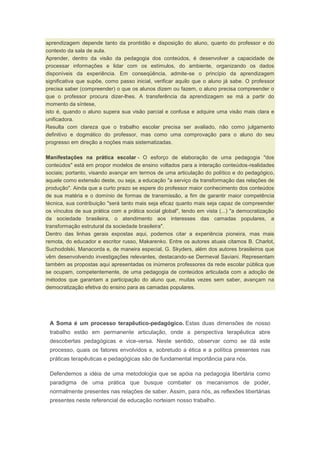 aprendizagem depende tanto da prontidão e disposição do aluno, quanto do professor e do
contexto da sala de aula.
Aprender, dentro da visão da pedagogia dos conteúdos, é desenvolver a capacidade de
processar informações e lidar com os estímulos, do ambiente, organizando os dados
disponíveis da experiência. Em conseqüência, admite-se o princípio da aprendizagem
significativa que supõe, como passo inicial, verificar aquilo que o aluno já sabe. O professor
precisa saber (compreender) o que os alunos dizem ou fazem, o aluno precisa compreender o
que o professor procura dizer-lhes. A transferência da aprendizagem se má a partir do
momento da síntese,
isto é, quando o aluno supera sua visão parcial e confusa e adquire uma visão mais clara e
unificadora.
Resulta com clareza que o trabalho escolar precisa ser avaliado, não como julgamento
definitivo e dogmático do professor, mas como uma comprovação para o aluno do seu
progresso em direção a noções mais sistematizadas.
Manifestações na prática escolar - O esforço de elaboração de uma pedagogia "dos
conteúdos" está em propor modelos de ensino voltados para a interação conteúdos-realidades
sociais; portanto, visando avançar em termos de uma articulação do político e do pedagógico,
aquele como extensão deste, ou seja, a educação "a serviço da transformação das relações de
produção". Ainda que a curto prazo se espere do professor maior conhecimento dos conteúdos
de sua matéria e o domínio de formas de transmissão, a fim de garantir maior competência
técnica, sua contribuição "será tanto mais seja eficaz quanto mais seja capaz de compreender
os vínculos de sua prática com a prática social global", tendo em vista (...) "a democratização
da sociedade brasileira, o atendimento aos interesses das camadas populares, a
transformação estrutural da sociedade brasileira".
Dentro das linhas gerais expostas aqui, podemos citar a experiência pioneira, mas mais
remota, do educador e escritor russo, Makarenko. Entre os autores atuais citamos B. Charlot,
Suchodolski, Manacorda e, de maneira especial, G. Skyders, além dos autores brasileiros que
vêm desenvolvendo investigações relevantes, destacando-se Dermeval Saviani. Representam
também as propostas aqui apresentadas os inúmeros professores da rede escolar pública que
se ocupam, competentemente, de uma pedagogia de conteúdos articulada com a adoção de
métodos que garantam a participação do aluno que, muitas vezes sem saber, avançam na
democratização efetiva do ensino para as camadas populares.
A Soma é um processo terapêutico-pedagógico. Estas duas dimensões de nosso
trabalho estão em permanente articulação, onde a perspectiva terapêutica abre
descobertas pedagógicas e vice-versa. Neste sentido, observar como se dá este
processo, quais os fatores envolvidos e, sobretudo a ética e a política presentes nas
práticas terapêuticas e pedagógicas são de fundamental importância para nós.
Defendemos a idéia de uma metodologia que se apóia na pedagogia libertária como
paradigma de uma prática que busque combater os mecanismos de poder,
normalmente presentes nas relações de saber. Assim, para nós, as reflexões libertárias
presentes neste referencial de educação norteiam nosso trabalho.
 