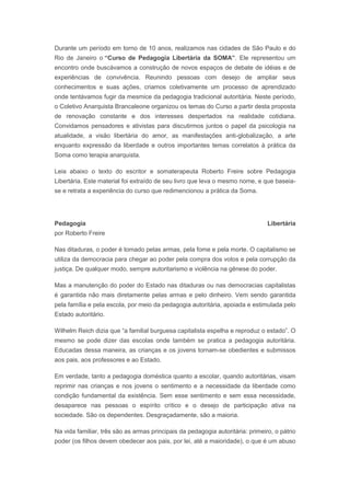 Durante um período em torno de 10 anos, realizamos nas cidades de São Paulo e do
Rio de Janeiro o “Curso de Pedagogia Libertária da SOMA”. Ele representou um
encontro onde buscávamos a construção de novos espaços de debate de idéias e de
experiências de convivência. Reunindo pessoas com desejo de ampliar seus
conhecimentos e suas ações, criamos coletivamente um processo de aprendizado
onde tentávamos fugir da mesmice da pedagogia tradicional autoritária. Neste período,
o Coletivo Anarquista Brancaleone organizou os temas do Curso a partir desta proposta
de renovação constante e dos interesses despertados na realidade cotidiana.
Convidamos pensadores e ativistas para discutirmos juntos o papel da psicologia na
atualidade, a visão libertária do amor, as manifestações anti-globalização, a arte
enquanto expressão da liberdade e outros importantes temas correlatos à prática da
Soma como terapia anarquista.
Leia abaixo o texto do escritor e somaterapeuta Roberto Freire sobre Pedagogia
Libertária. Este material foi extraído de seu livro que leva o mesmo nome, e que baseia-
se e retrata a experiência do curso que redimencionou a prática da Soma.
Pedagogia Libertária
por Roberto Freire
Nas ditaduras, o poder é tomado pelas armas, pela fome e pela morte. O capitalismo se
utiliza da democracia para chegar ao poder pela compra dos votos e pela corrupção da
justiça. De qualquer modo, sempre autoritarismo e violência na gênese do poder.
Mas a manutenção do poder do Estado nas ditaduras ou nas democracias capitalistas
é garantida não mais diretamente pelas armas e pelo dinheiro. Vem sendo garantida
pela família e pela escola, por meio da pedagogia autoritária, apoiada e estimulada pelo
Estado autoritário.
Wilhelm Reich dizia que “a familial burguesa capitalista espelha e reproduz o estado”. O
mesmo se pode dizer das escolas onde também se pratica a pedagogia autoritária.
Educadas dessa maneira, as crianças e os jovens tornam-se obedientes e submissos
aos pais, aos professores e ao Estado.
Em verdade, tanto a pedagogia doméstica quanto a escolar, quando autoritárias, visam
reprimir nas crianças e nos jovens o sentimento e a necessidade da liberdade como
condição fundamental da existência. Sem esse sentimento e sem essa necessidade,
desaparece nas pessoas o espírito crítico e o desejo de participação ativa na
sociedade. São os dependentes. Desgraçadamente, são a maioria.
Na vida familiar, três são as armas principais da pedagogia autoritária: primeiro, o pátrio
poder (os filhos devem obedecer aos pais, por lei, até a maioridade), o que é um abuso
 