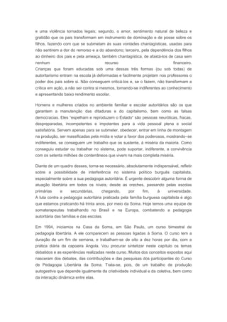e uma violência tornados legais; segundo, o amor, sentimento natural de beleza e
gratidão que os pais transformam em instrumento de dominação e de posse sobre os
filhos, fazendo com que se submetam às suas vontades chantagísticas, usadas para
não sentirem a dor do remorso e a do abandono; terceiro, pela dependência dos filhos
ao dinheiro dos pais e pela ameaça, também chantagística, de afastá-los de casa sem
nenhum recurso financeiro.
Crianças que foram educadas sob uma dessas três formas (ou sob todas) de
autoritarismo entram na escola já deformadas e facilmente projetam nos professores o
poder dos pais sobre si. Não conseguem criticá-los e, se o fazem, não transformam a
crítica em ação, a não ser contra si mesmos, tornando-se indiferentes ao conhecimento
e apresentando baixo rendimento escolar.
Homens e mulheres criados no ambiente familiar e escolar autoritários são os que
garantem a manutenção das ditaduras e do capitalismo, bem como as falsas
democracias. Eles “espelham e reproduzem o Estado” são pessoas neuróticas, fracas,
despreparadas, incompetentes e impotentes para a vida pessoal plena e social
satisfatória. Servem apenas para se submeter, obedecer, entrar em linha de montagem
na produção, ser massificadas pela mídia e votar a favor dos poderosos, mostrando–se
indiferentes, se conseguem um trabalho que os sustente, à miséria da maioria. Como
conseguiu estudar ou trabalhar no sistema, pode suportar, indiferente, a convivência
com os setenta milhões de conterrâneos que vivem na mais completa miséria.
Diante de um quadro desses, torna-se necessário, absolutamente indispensável, refletir
sobre a possibilidade de interferência no sistema político burguês capitalista,
especialmente sobre a sua pedagogia autoritária. É urgente descobrir alguma forma de
atuação libertária em todos os níveis, desde as creches, passando pelas escolas
primárias e secundárias, chegando, por fim, à universidade.
A luta contra a pedagogia autoritária praticada pela família burguesa capitalista é algo
que estamos praticando há trinta anos, por meio da Soma. Hoje temos uma equipe de
somaterapeutas trabalhando no Brasil e na Europa, combatendo a pedagogia
autoritária das famílias e das escolas.
Em 1994, iniciamos na Casa da Soma, em São Paulo, um curso bimestral de
pedagogia libertária. A ele comparecem as pessoas ligadas à Soma. O curso tem a
duração de um fim de semana, e trabalham-se de oito a dez horas por dia, com a
prática diária da capoeira Angola. Vou procurar sintetizar neste capítulo os temas
debatidos e as experiências realizadas neste curso. Muitos dos conceitos expostos aqui
nasceram dos debates, das contribuições e das pesquisas dos participantes do Curso
de Pedagogia Libertária da Soma. Trata-se, pois, de um trabalho de produção
autogestiva que depende igualmente da criatividade individual e da coletiva, bem como
da interação dinâmica entre elas.
 