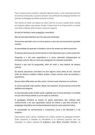 Para o nosso primeiro encontro, colecionei algumas frases, e criei outras para servirem
de estímulo à discussão, buscando descobrir uma definição de pedagogia libertária em
oposição à pedagogia autoritária praticada no Brasil.
Vou colocar as frases uma depois da outra, como fiz no curso, quando foram escritas
em cartazes colados nas paredes da sala. O leitor deve ler as frases dando um tempo
para fazer a reflexão antes de fazer a leitura da seguinte.
Se não for libertária, toda pedagogia é autoritária.
Não há educação libertária que não seja auto-educação.
Precisamos aprender com os outros apenas o que não nos foi possível aprender
sozinho.
A necessidade de aprender é biológica, ela se faz sempre de dentro para fora.
O impulso pela busca do conhecimento é mais importante que a coisa conhecida.
Perguntar é o ato mais espontâneo e o único realmente indispensável na
formação cultural. Não se é livre para perguntar em ambiente autoritário.
Ensinar o que não foi perguntado, além de inútil, é uma espécie de estupro
cultural.
As teorias educativas consistem em tirar alguma coisa antes de dar, censurar
antes de oferecer modelos válidos, proibir e impor normas antes de socializar a
experiência.
Somos todos diferentes uns dos outros, inclusive pelo interesse em conhecer.
A criança aprende tudo sozinha. Basta não impedi-la. Só precisamos ensinar-lhe
detalhes tecnológicos.
A auto-educação pode receber ajuda, sugestão que se torna educativa na medida
em que ativa forças latente ou já em ação no indivíduo.
A pedagogia libertária se baseia no gosto espontâneo das crianças pelo
conhecimento e em sua capacidade natural de criticar o que lhes ensinam. A
pedagogia autoritária visa fundamentalmente destruir esse potencial crítico.
A necessidade de conhecimento é compulsiva, como a de liberdade e a de
oxigênio.
Cada pessoa, após a leitura, estabelece seu próprio conceito de pedagogia libertária.
Então passamos a trabalhar as dificuldades e os caminhos possíveis para sua
realização na prática cotidiana. O professor José Maria Carvalho Ferreira, da
 