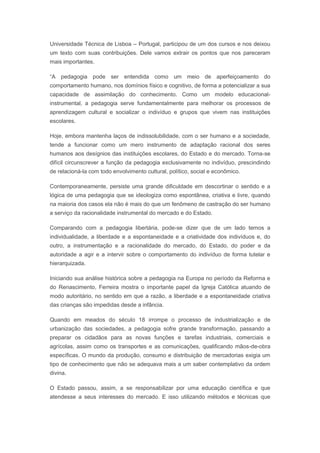 Universidade Técnica de Lisboa – Portugal, participou de um dos cursos e nos deixou
um texto com suas contribuições. Dele vamos extrair os pontos que nos pareceram
mais importantes.
“A pedagogia pode ser entendida como um meio de aperfeiçoamento do
comportamento humano, nos domínios físico e cognitivo, de forma a potencializar a sua
capacidade de assimilação do conhecimento. Como um modelo educacional-
instrumental, a pedagogia serve fundamentalmente para melhorar os processos de
aprendizagem cultural e socializar o indivíduo e grupos que vivem nas instituições
escolares.
Hoje, embora mantenha laços de indissolubilidade, com o ser humano e a sociedade,
tende a funcionar como um mero instrumento de adaptação racional dos seres
humanos aos desígnios das instituições escolares, do Estado e do mercado. Torna-se
difícil circunscrever a função da pedagogia exclusivamente no indivíduo, prescindindo
de relacioná-la com todo envolvimento cultural, político, social e econômico.
Contemporaneamente, persiste uma grande dificuldade em descortinar o sentido e a
lógica de uma pedagogia que se ideologiza como espontânea, criativa e livre, quando
na maioria dos casos ela não é mais do que um fenômeno de castração do ser humano
a serviço da racionalidade instrumental do mercado e do Estado.
Comparando com a pedagogia libertária, pode-se dizer que de um lado temos a
individualidade, a liberdade e a espontaneidade e a criatividade dos indivíduos e, do
outro, a instrumentação e a racionalidade do mercado, do Estado, do poder e da
autoridade a agir e a intervir sobre o comportamento do indivíduo de forma tutelar e
hierarquizada.
Iniciando sua análise histórica sobre a pedagogia na Europa no período da Reforma e
do Renascimento, Ferreira mostra o importante papel da Igreja Católica atuando de
modo autoritário, no sentido em que a razão, a liberdade e a espontaneidade criativa
das crianças são impedidas desde a infância.
Quando em meados do século 18 irrompe o processo de industrialização e de
urbanização das sociedades, a pedagogia sofre grande transformação, passando a
preparar os cidadãos para as novas funções e tarefas industriais, comerciais e
agrícolas, assim como os transportes e as comunicações, qualificando mãos-de-obra
específicas. O mundo da produção, consumo e distribuição de mercadorias exigia um
tipo de conhecimento que não se adequava mais a um saber contemplativo da ordem
divina.
O Estado passou, assim, a se responsabilizar por uma educação científica e que
atendesse a seus interesses do mercado. E isso utilizando métodos e técnicas que
 
