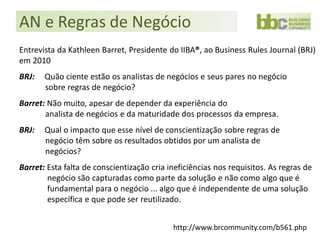 AN e Regras de Negócio
Entrevista da Kathleen Barret, Presidente do IIBA®, ao Business Rules Journal (BRJ)
em 2010
BRJ:   Quão ciente estão os analistas de negócios e seus pares no negócio
       sobre regras de negócio?
Barret: Não muito, apesar de depender da experiência do
       analista de negócios e da maturidade dos processos da empresa.
BRJ:   Qual o impacto que esse nível de conscientização sobre regras de
       negócio têm sobre os resultados obtidos por um analista de
       negócios?
Barret: Esta falta de conscientização cria ineficiências nos requisitos. As regras de
        negócio são capturadas como parte da solução e não como algo que é
        fundamental para o negócio ... algo que é independente de uma solução
        específica e que pode ser reutilizado.


                                            http://www.brcommunity.com/b561.php
 