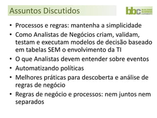 Assuntos Discutidos
• Processos e regras: mantenha a simplicidade
• Como Analistas de Negócios criam, validam,
  testam e executam modelos de decisão baseado
  em tabelas SEM o envolvimento da TI
• O que Analistas devem entender sobre eventos
• Automatizando políticas
• Melhores práticas para descoberta e análise de
  regras de negócio
• Regras de negócio e processos: nem juntos nem
  separados
 