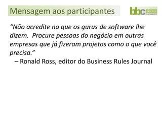 Mensagem aos participantes
“Não acredite no que os gurus de software lhe
dizem. Procure pessoas do negócio em outras
empresas que já fizeram projetos como o que você
precisa.”
  – Ronald Ross, editor do Business Rules Journal
 