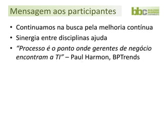 Mensagem aos participantes
• Continuamos na busca pela melhoria contínua
• Sinergia entre disciplinas ajuda
• “Processo é o ponto onde gerentes de negócio
  encontram a TI” – Paul Harmon, BPTrends
 