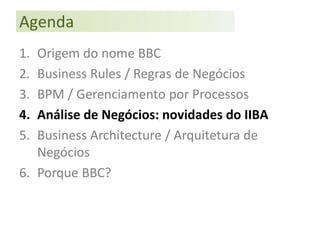 Agenda
1. Origem do nome BBC
2. Business Rules / Regras de Negócios
3. BPM / Gerenciamento por Processos
4. Análise de Negócios: novidades do IIBA
5. Business Architecture / Arquitetura de
   Negócios
6. Porque BBC?
 