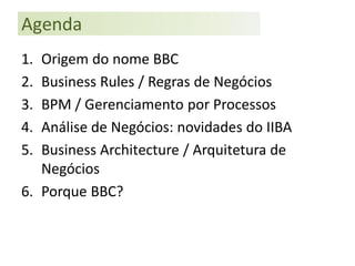 Agenda
1. Origem do nome BBC
2. Business Rules / Regras de Negócios
3. BPM / Gerenciamento por Processos
4. Análise de Negócios: novidades do IIBA
5. Business Architecture / Arquitetura de
   Negócios
6. Porque BBC?
 