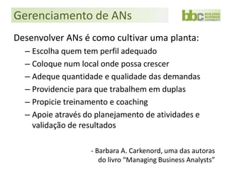 Gerenciamento de ANs
Desenvolver ANs é como cultivar uma planta:
  – Escolha quem tem perfil adequado
  – Coloque num local onde possa crescer
  – Adeque quantidade e qualidade das demandas
  – Providencie para que trabalhem em duplas
  – Propicie treinamento e coaching
  – Apoie através do planejamento de atividades e
    validação de resultados

                   - Barbara A. Carkenord, uma das autoras
                      do livro “Managing Business Analysts”
 