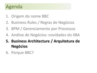 Agenda
1. Origem do nome BBC
2. Business Rules / Regras de Negócios
3. BPM / Gerenciamento por Processos
4. Análise de Negócios: novidades do IIBA
5. Business Architecture / Arquitetura de
   Negócios
6. Porque BBC?
 