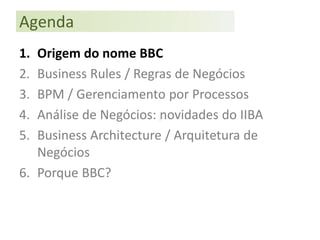 Agenda
1. Origem do nome BBC
2. Business Rules / Regras de Negócios
3. BPM / Gerenciamento por Processos
4. Análise de Negócios: novidades do IIBA
5. Business Architecture / Arquitetura de
   Negócios
6. Porque BBC?
 