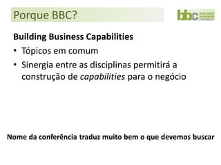 Porque BBC?
 Building Business Capabilities
 • Tópicos em comum
 • Sinergia entre as disciplinas permitirá a
   construção de capabilities para o negócio




Nome da conferência traduz muito bem o que devemos buscar
 