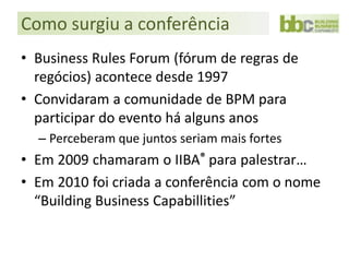 Como surgiu a conferência
• Business Rules Forum (fórum de regras de
  regócios) acontece desde 1997
• Convidaram a comunidade de BPM para
  participar do evento há alguns anos
  – Perceberam que juntos seriam mais fortes
• Em 2009 chamaram o IIBA® para palestrar…
• Em 2010 foi criada a conferência com o nome
  “Building Business Capabillities”
 