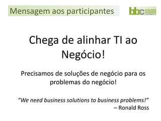 Mensagem aos participantes


      Chega de alinhar TI ao
            Negócio!
   Precisamos de soluções de negócio para os
            problemas do negócio!

  “We need business solutions to business problems!”
                                       – Ronald Ross
 