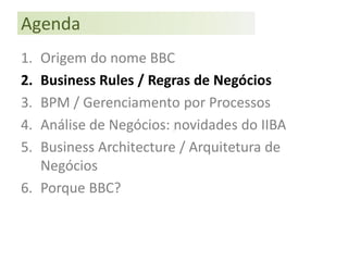 Agenda
1. Origem do nome BBC
2. Business Rules / Regras de Negócios
3. BPM / Gerenciamento por Processos
4. Análise de Negócios: novidades do IIBA
5. Business Architecture / Arquitetura de
   Negócios
6. Porque BBC?
 