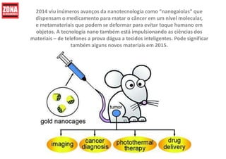 2014 viu inúmeros avanços da nanotecnologia como “nanogaiolas” que
dispensam o medicamento para matar o câncer em um nível molecular,
e metamateriais que podem se deformar para evitar toque humano em
objetos. A tecnologia nano também está impulsionando as ciências dos
materiais – de telefones a prova dágua a tecidos inteligentes. Pode significar
também alguns novos materiais em 2015.
 