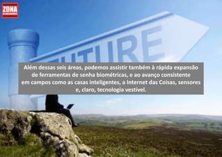 Além dessas seis áreas, podemos assistir também à rápida expansão
de ferramentas de senha biométricas, e ao avanço consistente
em campos como as casas inteligentes, a Internet das Coisas, sensores
e, claro, tecnologia vestível.
 