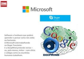 Software e hardware que podem
aprender e pensar como nós estão
no horizonte.
A Microsoft está trabalhando
no Skype Translator.
E a DeepMind pretende recriar –
ou, pelo menos, imitar – com silício
e códigos como os neurônios
humanos trabalham.
 