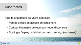 - Facilita arquitetura de Micro Servicos:
- Pontos únicos de acesso de containers
- Compartilhamento de recursos (rede, disco, etc)
- Scaling e Deploy individual por micro serviço (container)
Kubernetes
 