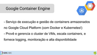 - Serviço de execução e gestão de containers armazenados
no Google Cloud Platform (com Docker e Kubernetes!)
- Provê e gerencia o cluster de VMs, escala containers, e
fornece logging, monitoração e alta disponibilidade
Google Container Engine
 