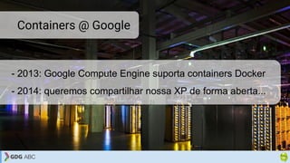 - 2013: Google Compute Engine suporta containers Docker
- 2014: queremos compartilhar nossa XP de forma aberta...
Containers @ Google
 