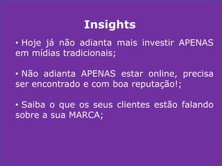Insights
• Hoje já não adianta mais investir APENAS
em mídias tradicionais;
• Não adianta APENAS estar online, precisa
ser encontrado e com boa reputação!;
• Saiba o que os seus clientes estão falando
sobre a sua MARCA;

 