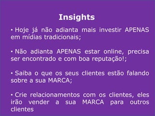 Insights
• Hoje já não adianta mais investir APENAS
em mídias tradicionais;
• Não adianta APENAS estar online, precisa
ser encontrado e com boa reputação!;
• Saiba o que os seus clientes estão falando
sobre a sua MARCA;
• Crie relacionamentos com os clientes, eles
irão vender a sua MARCA para outros
clientes

 
